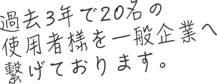 過去3年で20名の使用者様を一般企業へ繋げております。